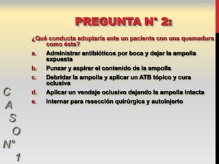 PREGUNTA N° 2:
      ¿Qué conducta adoptaría ante un paciente con una quemadura
          como ésta?
      a.  Administrar antibióticos por boca y dejar la ampolla
          expuesta
      b.  Punzar y aspirar el contenido de la ampolla
      c.  Debridar la ampolla y aplicar un ATB tópico y cura
          oclusiva
C     d.  Aplicar un vendaje oclusivo dejando la ampolla intacta
      e.  Internar para resección quirúrgica y autoinjerto
A
 S
  O
N°
  1
 