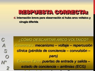 RESPUESTA CORRECTA:
      d. Internación breve para observación si hubo arco voltaico y
          cirugía diferida




C       ¿CÓMO DESCARTAR ARCO VOLTAICO?
A     Anamnesis: mecanismo – voltaje – repercusión
 S     clínica (pérdida de conciencia – convulsión –
  O                         paro)
N°     Examen físico: puertas de entrada y salida –
          estado de conciencia – arritmias (ECG)
  2
 
