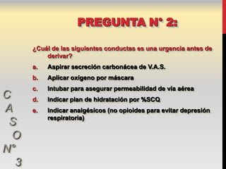 PREGUNTA N° 2:

      ¿Cuál de las siguientes conductas es una urgencia antes de
          derivar?
      a.   Aspirar secreción carbonácea de V.A.S.
      b.   Aplicar oxígeno por máscara
      c.   Intubar para asegurar permeabilidad de vía aérea
C     d.   Indicar plan de hidratación por %SCQ
A     e.   Indicar analgésicos (no opioides para evitar depresión
           respiratoria)
 S
  O
N°
  3
 