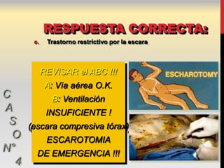 RESPUESTA CORRECTA:
       e.    Trastorno restrictivo por la escara



            REVISAR el ABC !!!
             A: Vía aérea O.K.
C             B: Ventilación
A            INSUFICIENTE !
 S    (escara compresiva tórax)
  O          ESCAROTOMIA
N°      DE EMERGENCIA !!!
  4
 