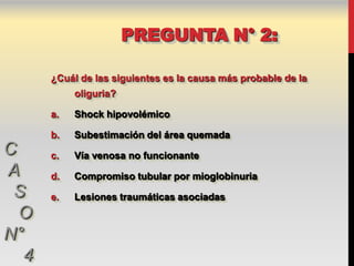 PREGUNTA N° 2:

      ¿Cuál de las siguientes es la causa más probable de la
           oliguria?

      a.   Shock hipovolémico

      b.   Subestimación del área quemada
C     c.   Vía venosa no funcionante
A     d.   Compromiso tubular por mioglobinuria
 S    e.   Lesiones traumáticas asociadas
  O
N°
  4
 