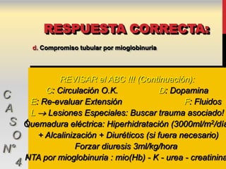 RESPUESTA CORRECTA:
        d. Compromiso tubular por mioglobinuria




               REVISAR el ABC !!! (Continuación):
           C: Circulación O.K.              D: Dopamina
C
       E: Re-evaluar Extensión                    F: Fluidos
A      L  Lesiones Especiales: Buscar trauma asociado!
 S    Quemadura eléctrica: Hiperhidratación (3000ml/m2/día
  O      + Alcalinización + Diuréticos (si fuera necesario)
N°                  Forzar diuresis 3ml/kg/hora
      NTA por mioglobinuria : mio(Hb) - K - urea - creatinina
  4
 