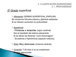 -   2º Grado superficial

        Afectación: DERMIS SUPERFICIAL (PAPILAR).
       Se conservan folículos pilosos y glándula sebáceas.
       Si se infectan aumentan en profundidad.

        Apariencia:
         - Flictenas o ampollas (signo cardinal)
         Son el resultado del edema subyacente
         Si se retiran las flictenas “rocío hemorrágico”
         - Exudativas e hiperémicas (aspecto rosáceo).

        Dolor: Muy dolorosas (síntoma cardinal).

        Curación: 7-20 días si no se contaminan.
         Cicatriz pigmentada.
 