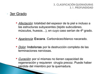 -   3er Grado

        Afectación: totalidad del espesor de la piel e incluso a
         las estructuras subyacentes (tejido subcutáneo,
         músculos, huesos…), en cuyo caso serían de 4º grado.

        Apariencia: Escara. Carbonáceo/blanco nacarado.

        Dolor: Indoloras por la destrucción completa de las
         terminaciones nerviosas.

        Curación: por sí mismas no tienen capacidad de
         regeneración y requieren cirugía precoz. Puede haber
         pérdida del miembro por la quemadura.
 