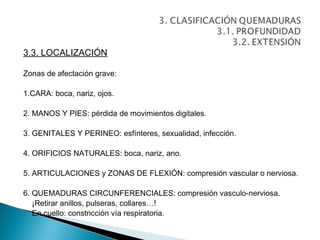 3.3. LOCALIZACIÓN

Zonas de afectación grave:

1.CARA: boca, nariz, ojos.

2. MANOS Y PIES: pérdida de movimientos digitales.

3. GENITALES Y PERINEO: esfínteres, sexualidad, infección.

4. ORIFICIOS NATURALES: boca, nariz, ano.

5. ARTICULACIONES y ZONAS DE FLEXIÓN: compresión vascular o nerviosa.

6. QUEMADURAS CIRCUNFERENCIALES: compresión vasculo-nerviosa.
   ¡Retirar anillos, pulseras, collares…!
   En cuello: constricción vía respiratoria.
 