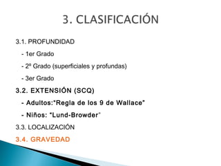 3.1. PROFUNDIDAD
 - 1er Grado
 - 2º Grado (superficiales y profundas)
 - 3er Grado
3.2. EXTENSIÓN (SCQ)
 - Adultos:“Regla de los 9 de Wallace”
 - Niños: “Lund-Browder”
3.3. LOCALIZACIÓN
3.4. GRAVEDAD
 