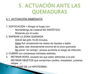 5.1. ACTÚACIÓN INMEDIATA

1. SOFOCACIÓN = Ahogar el fuego con:
    ◦    Manta/abrigo de material NO SINTÉTICO.
    ◦    Rodando por el suelo.
2. ENFRIAR LA ZONA QUEMADA
         AGUA del grifo 15-20 minutos.
         Debe fluir arrastrando los restos de líquidos o tejido.
         No debe caer directamente encima de la zona quemada.
         No poner “en remojo”, porque aumenta el riesgo de infección.
3. CUBRIR con compresas húmedas estériles.
4. RETIRAR ROPA, excepto las que estén adheridas a la piel.
     RETIRAR OBJETOS que compriman (anillos, brazaletes, pulseras,
     relojes…)
5. PREVENIR DE LA HIPOTERMIA.
 