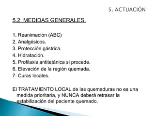 5.2. MEDIDAS GENERALES.

1. Reanimación (ABC)
2. Analgésicos.
3. Protección gástrica.
4. Hidratación.
5. Profilaxis antitetánica si procede.
6. Elevación de la región quemada.
7. Curas locales.

El TRATAMIENTO LOCAL de las quemaduras no es una
  medida prioritaria, y NUNCA deberá retrasar la
  estabilización del paciente quemado.
 
