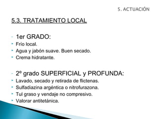 5.3. TRATAMIENTO LOCAL

-   1er GRADO:
   Frío local.
   Agua y jabón suave. Buen secado.
   Crema hidratante.


-   2º grado SUPERFICIAL y PROFUNDA:
   Lavado, secado y retirada de flictenas.
   Sulfadiazina argéntica o nitrofurazona.
   Tul graso y vendaje no compresivo.
   Valorar antitetánica.
 