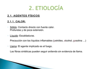 2.1. AGENTES FÍSICOS

2.1.1. CALOR:

o   Sólido: Contacto directo con fuente calor.
    Profundas y de poca extensión.

o   Líquido: Escaldaduras.

    Precaución con los líquidos inflamables (petróleo, alcohol, gasolina …)

o   Llama: El agente implicado es el fuego.

    Las fibras sintéticas pueden seguir ardiendo sin evidencia de llama.
 