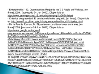 - Emergencias 112. Quemaduras: Regla de los 9 ó Regla de Wallace. [en
línea].2009 . [accesado 24 Jun 2012]. Disponible en
http://www.emergencias112.net/printview.php?t=3654&start
- Criterios de gravedad. El cuidado del niño pequeño.[en línea]. Disponible
en http://www7.uc.cl/sw_educ/ninoquemado/html/mod1/criterios.html
- De la Fuente Ramos, M. El paciente con alteraciones cutáneas. [en
línea].2009. [accesado 24 Jun. 2012]. Disponible en
http://www.google.es/imgres?
q=quemaduras+mano+1%25+paradigma&um=1&hl=es&tbo=d&biw=1366&b
ih=557&tbm=isch&tbnid=iPzSb1-2m-
efwM:&imgrefurl=http://www.enfermeria21.com/%3Fq%3Dcobertura
%26q2%3D%26search_type%3D1%26pagina%3D21%26id_pub_cont
%3D9%26start%3D200%26option%3Dcom_encuentra%26Itemid%3D
%26limitstart%3D200%26task%3DshowContent_v22%26id_articulo
%3D5947&docid=haRO2GsN1wh2eM&imgurl=http://www.enfermeria21.co
m/pfw_files/cma/siglo_xxi/mq_3/MQ-
III_page91_image1.jpg&w=422&h=347&ei=bUW4UIj9LpHN0AWuy4GwCw&
zoom=1&iact=hc&vpx=963&vpy=66&dur=125&hovh=204&hovw=248&tx=93
&ty=150&sig=115286318902234326712&page=1&tbnh=113&tbnw=138&sta
rt=0&ndsp=30&ved=1t:429,r:28,s:0,i:169
 