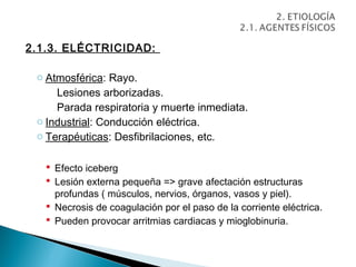 2.1.3. ELÉCTRICIDAD:

 o Atmosférica: Rayo.
     Lesiones arborizadas.
     Parada respiratoria y muerte inmediata.
 o Industrial: Conducción eléctrica.
 o Terapéuticas: Desfibrilaciones, etc.

    Efecto iceberg
    Lesión externa pequeña => grave afectación estructuras
     profundas ( músculos, nervios, órganos, vasos y piel).
    Necrosis de coagulación por el paso de la corriente eléctrica.
    Pueden provocar arritmias cardiacas y mioglobinuria.
 