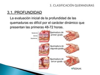 3.1. PROFUNDIDAD
 La evaluación inicial de la profundidad de las
 quemaduras es difícil por el carácter dinámico que
 presentan las primeras 48-72 horas.
 