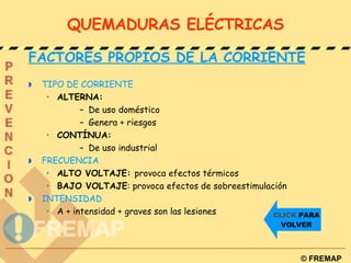 QUEMADURAS ELÉCTRICAS FACTORES PROPIOS DE LA CORRIENTE TIPO DE CORRIENTE ALTERNA: De uso doméstico Genera + riesgos CONTÍNUA: De uso industrial FRECUENCIA ALTO VOLTAJE:  provoca efectos térmicos BAJO VOLTAJE : provoca efectos de sobreestimulación INTENSIDAD A + intensidad + graves son las lesiones CLICK  PARA VOLVER 