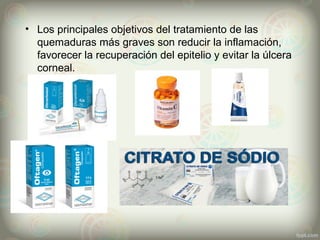 • Los principales objetivos del tratamiento de las
quemaduras más graves son reducir la inflamación,
favorecer la recuperación del epitelio y evitar la úlcera
corneal.
 