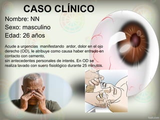 CASO CLÍNICO
Nombre: NN
Sexo: masculino
Edad: 26 años
Acude a urgencias manifestando ardor, dolor en el ojo
derecho (OD), le atribuye como causa haber entrado en
contacto con cemento,
sin antecedentes personales de interés. En OD se
realiza lavado con suero fisiológico durante 25 minutos.
 