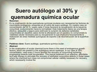 Suero autólogo al 30% y
quemadura química ocular• Resumen
• En la cicatrización de las quemaduras químicas oculares son necesarios los factores de
crecimiento endógenos, presentes en el colirio de suero autólogo. En nuestro caso en
concentración del 30 %, usado cada 2 horas favoreció la recuperación de la isquemia
conjuntival, evolucionando hacia la normalidad. Este tratamiento tópico es una terapia
efectiva, asequible y segura para estimular la curación de defectos epiteliales
conjuntivales en aquellos casos donde la afectación por el caústico no comprometa la
viabilidad celular necesaria para su recuperación lo que implicaría forzosamente la
realización de otras medidas quirúrgicas de soporte o de reconstrucción de la superficie
ocular.
• Palabras clave: Suero autólogo, quemadura química ocular.
• Abstract
• In the cicatrization of ocular chemical burns there is the need of endogenous growth
factors, which are present in the autologous serum eyedrops. In our case at 30%
concentration, used every 2 hours favored the recovery of conjunctival ischemia,
progressing towards total recuperation. This topical treatment is an effective, affordable
and safe therapy to stimulate the recovery of epithelial conjunctiva defects in those cases
where the chemical burn does not compromise cellular viability necessary for recovery,
which necessarily involve the
 