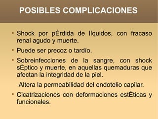 POSIBLES COMPLICACIONES


    Shock por pérdida de líquidos, con fracaso
    renal agudo y muerte.

    Puede ser precoz o tardío.

    Sobreinfecciones de la sangre, con shock
    séptico y muerte, en aquellas quemaduras que
    afectan la integridad de la piel.
    Altera la permeabilidad del endotelio capilar.

    Cicatrizaciones con deformaciones estéticas y
    funcionales.
 