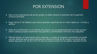 POR EXTENSION
 Salvo en las quemaduras de primer grado), se debe calcular la extensión de la superficie
corporal quemada.
 Regla “de los 9” de Wallace: para valorar grandes superficies de un modo rápido en >14 años y
adultos.
 Tabla de Lund-Browder: es el método más preciso. Se usa preferentemente en niños porque
tienen cabezas proporcionalmente más grandes y extremidades inferiores más pequeñas.
 Método palmar: en quemaduras poco extensas, o cuando es irregular o parcheada, se puede
calcular sabiendo que la palma del paciente (desde el borde de la muñeca a la punta de los
dedos) equivale a un 1% de la SCT. Si solo se cuenta la palma sin los dedos, equivale al 0,5%.
 