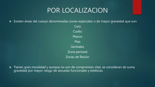 POR LOCALIZACION
 Existen áreas del cuerpo denominadas zonas especiales o de mayor gravedad que son:
Cara
Cuello
Manos
Pies
Genitales
Zona perineal
Zonas de flexión
 Tienen gran movilidad y aunque no son de compromiso vital, se consideran de suma
gravedad por mayor riesgo de secuelas funcionales y estéticas.
 
