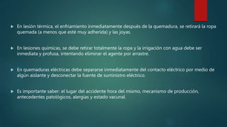  En lesión térmica, el enfriamiento inmediatamente después de la quemadura, se retirará la ropa
quemada (a menos que esté muy adherida) y las joyas.
 En lesiones químicas, se debe retirar totalmente la ropa y la irrigación con agua debe ser
inmediata y profusa, intentando eliminar el agente por arrastre.
 En quemaduras eléctricas debe separarse inmediatamente del contacto eléctrico por medio de
algún aislante y desconectar la fuente de suministro eléctrico.
 Es importante saber: el lugar del accidente hora del mismo, mecanismo de producción,
antecedentes patológicos, alergias y estado vacunal.
 