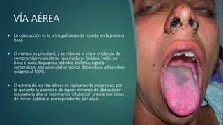 VÍA AÉREA
 La obstrucción es la principal causa de muerte en la primera
hora.
 El manejo es prioritario y se máxima si existe evidencia de
compromiso respiratorio (quemaduras faciales, hollín en
boca o nariz, taquipnea, estridor, disfonía, esputo
carbonáceo, alteración del sensorio) debiéndose administrar
oxígeno al 100%.
 El edema de las vías aéreas es rápidamente progresivo, por
lo que ante la aparición de signos mínimos de obstrucción
respiratoria alta se recomienda intubación precoz con tubos
de menor calibre al correspondiente por edad.
 