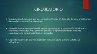 CIRCULATORIO
 Se precisa la colocación de dos vías venosas periféricas, no debiendo demorar la colocación
de una vía intraósea si fuera necesario.
 Los pacientes con signos de circulación comprometida en la presentación inicial (como
taquicardia inexplicada, mala perfusión periférica o hipotensión) deben evaluarse
cuidadosamente para detectar lesiones asociadas.
 Se puede iniciar ya en esta fase expansión con suero salino o Ringer lactato a 20
ml/kg/dosis.
 