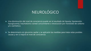 NEUROLÓGICO
 Una disminución del nivel de consciencia puede ser el resultado de hipoxia, hipotensión,
hipoglucemia, traumatismo craneal concomitante o intoxicación por monóxido de carbono
y/o cianhídrico.
 Se determinará con glucemia capilar y se aplicarán las medidas para tratar estas posibles
causas y ver si mejora el nivel de consciencia.
 