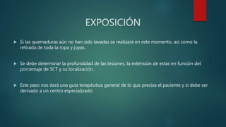 EXPOSICIÓN
 Si las quemaduras aún no han sido lavadas se realizará en este momento, así como la
retirada de toda la ropa y joyas.
 Se debe determinar la profundidad de las lesiones, la extensión de estas en función del
porcentaje de SCT y su localización.
 Este paso nos dará una guía terapéutica general de lo que precisa el paciente y si debe ser
derivado a un centro especializado.
 