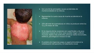  Son una de las principales causas accidentales de
morbimortalidad en la infancia.
 Representan la cuarta causa de muerte accidental en la
infancia.
 33% del total de quemaduras en niños se producen entre los
12 y 24 meses de vida.
 En la mayoría de las ocasiones son superficiales y de poca
extensión corporal, en otros casos pueden llegar a afectar
mucosas, tejidos más profundos, provocar daños funcionales,
estéticos, psicológicos e incluso la vida.
 El pediatra de Urgencias juega un papel primordial en la
estabilización del paciente y el tratamiento inicial.
 