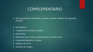 COMPLEMENTARIO
 Para quemaduras moderadas y graves, se deben obtener los siguientes
estudios:
 Hemograma
 Coagulación y pruebas cruzadas
 Gasometría
 Bioquímica que incluya creatinquinasa y función renal
 Carboxihemoglobina y lactato
 Analítica de orina
 Estudios de imagen.
 
