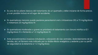  Es uno de los pilares básicos del tratamiento de un quemado y debe iniciarse de forma precoz,
y a ser posible incluso en el lugar del accidente.
 En quemaduras menores puede pautarse paracetamol oral o intravenoso (IV) a 15 mg/kg/dosis
o metamizol 20 mg/kg/dosis IV.
 En quemaduras moderadas o graves es prioritario el tratamiento con cloruro mórfico a 0,1
mg/kg/dosis IV o fentanilo a 1-2 mg/kg/dosis IV.
 Ante procedimientos invasivos (intubación, colocación de vías centrales, desbridamiento de las
heridas, etc.) el fármaco más indicado por su doble efecto analgésico y sedante y por su perfil
de seguridad es la ketamina a 1-2 mg/kg/dosis
 