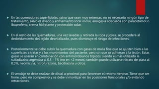  En las quemaduras superficiales, salvo que sean muy extensas, no es necesario ningún tipo de
tratamiento, salvo el lavado y enfriamiento local inicial, analgesia adecuada con paracetamol o
ibuprofeno, crema hidratante y protección solar.
 En el resto de las quemaduras, una vez lavadas y retirada la ropa y joyas, se procederá al
desbridamiento del tejido desvitalizado, pues disminuye el riesgo de infecciones.
 Posteriormente se debe cubrir la quemadura con gasas de malla fina que se ajusten bien a las
superficies a tratar y a los movimientos del paciente, pero sin que se adhieran a la lesión. Estas
gasas se usarán en combinación con antimicrobianos tópicos, siendo el más utilizado la
sulfadiazina argéntica al 0.5 - 1% (no en <2 meses) también puede utilizarse nitrato de plata al
0,5%, neomicina, nitrofurazona, bacitracina u otros.
 El vendaje se debe realizar de distal a proximal para favorecer el retorno venoso. Tiene que ser
firme, pero no compresivo y se debe inmovilizar en las posiciones funcionales y/o evitando
retracciones.
 