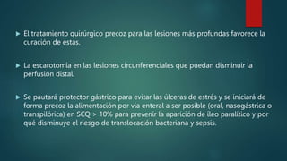  El tratamiento quirúrgico precoz para las lesiones más profundas favorece la
curación de estas.
 La escarotomía en las lesiones circunferenciales que puedan disminuir la
perfusión distal.
 Se pautará protector gástrico para evitar las úlceras de estrés y se iniciará de
forma precoz la alimentación por vía enteral a ser posible (oral, nasogástrica o
transpilórica) en SCQ > 10% para prevenir la aparición de íleo paralítico y por
qué disminuye el riesgo de translocación bacteriana y sepsis.
 