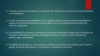 Cuando ocurre una quemadura, se producen dos fenómenos: aumento de la permeabilidad
y vasodilatación.
 El calor aumenta la permeabilidad de los capilares, el paso de las proteínas plasmáticas al
espacio intersticial produciendo un gran edema, con la consiguiente disminución del
volumen sanguíneo.
 La vasodilatación provoca un aumento de la presión hidrostática capilar que contribuye a la
formación del edema. El líquido extravasado contiene en mayor o menor proporción
plasma, agua y electrólitos.
 A medida que la lesión es más profunda y extensa las pérdidas son mayores, por lo que el
peligro de shock hipovolémico, cardiogénico y distributivo aumenta.
 