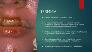 TERMICA
 Las más frecuentes - 85% de los casos.
 Se producen por contacto con un sólido caliente
(quemadura profunda pero poco extensa) o un líquido
caliente (más extensa pero menos profunda).
 Destaca la escaldadura que es el mecanismo más frecuente
de quemadura térmica - 65% de los casos.
 Quemaduras por llama y por inhalación de humo o
sustancias tóxicas producidas por la combustión.
 También hay quemaduras térmicas por congelación.
 