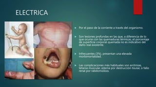 ELECTRICA
 Por el paso de la corriente a través del organismo.
 Son lesiones profundas en las que, a diferencia de lo
que ocurre con las quemaduras térmicas, el porcentaje
de superficie corporal quemada no es indicativo del
daño real existente.
 Infrecuentes (3%), presentan una elevada
morbimortalidad.
 Las complicaciones más habituales son arritmias,
tetania muscular, edema por destrucción tisular, o fallo
renal por rabdomiólisis.
 