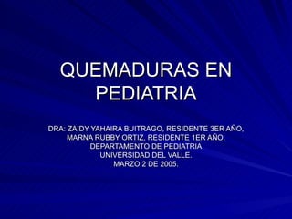 QUEMADURAS EN PEDIATRIA DRA: ZAIDY YAHAIRA BUITRAGO, RESIDENTE 3ER AÑO, MARNA RUBBY ORTIZ, RESIDENTE 1ER AÑO. DEPARTAMENTO DE PEDIATRIA UNIVERSIDAD DEL VALLE. MARZO 2 DE 2005. 