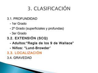 3.1. PROFUNDIDAD
 - 1er Grado
 - 2º Grado (superficiales y profundas)
 - 3er Grado
3.2. EXTENSIÓN (SCQ)
 - Adultos:“Regla de los 9 de Wallace”
 - Niños: “Lund-Browder ”
3.3. LOCALIZACIÓN
3.4. GRAVEDAD
 