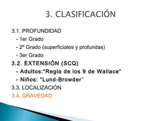 3.1. PROFUNDIDAD
 - 1er Grado
 - 2º Grado (superficiales y profundas)
 - 3er Grado
3.2. EXTENSIÓN (SCQ)
 - Adultos:“Regla de los 9 de Wallace”
 - Niños: “Lund-Browder ”
3.3. LOCALIZACIÓN
3.4. GRAVEDAD
 