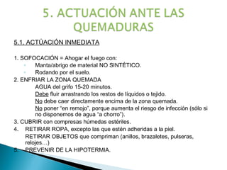 5.1. ACTÚACIÓN INMEDIATA

1. SOFOCACIÓN = Ahogar el fuego con:
    ◦    Manta/abrigo de material NO SINTÉTICO.
    ◦    Rodando por el suelo.
2. ENFRIAR LA ZONA QUEMADA
         AGUA del grifo 15-20 minutos.
         Debe fluir arrastrando los restos de líquidos o tejido.
         No debe caer directamente encima de la zona quemada.
         No poner “en remojo”, porque aumenta el riesgo de infección (sólo si
         no disponemos de agua “a chorro”).
3. CUBRIR con compresas húmedas estériles.
4. RETIRAR ROPA, excepto las que estén adheridas a la piel.
     RETIRAR OBJETOS que compriman (anillos, brazaletes, pulseras,
     relojes…)
5. PREVENIR DE LA HIPOTERMIA.
 