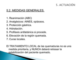 5.2. MEDIDAS GENERALES.

1. Reanimación (ABC)
2. Analgésicos: AINES, opiáceos.
3. Protección gástrica.
4. Hidratación.
5. Profilaxis antitetánica si procede.
6. Elevación de la región quemada.
7. Curas locales.

El TRATAMIENTO LOCAL de las quemaduras no es una
  medida prioritaria, y NUNCA deberá retrasar la
  estabilización del paciente quemado.
 