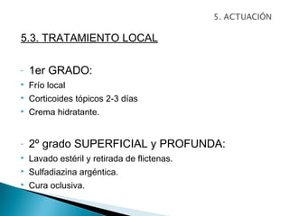 5.3. TRATAMIENTO LOCAL

-   1er GRADO:
   Frío local
   Corticoides tópicos 2-3 días
   Crema hidratante.


-   2º grado SUPERFICIAL y PROFUNDA:
   Lavado estéril y retirada de flictenas.
   Sulfadiazina argéntica.
   Cura oclusiva.
 
