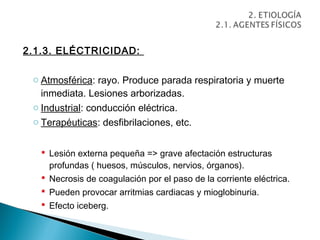 2.1.3. ELÉCTRICIDAD:

 o Atmosférica: rayo. Produce parada respiratoria y muerte
   inmediata. Lesiones arborizadas.
 o Industrial: conducción eléctrica.
 o Terapéuticas: desfibrilaciones, etc.


    Lesión externa pequeña => grave afectación estructuras
     profundas ( huesos, músculos, nervios, órganos).
    Necrosis de coagulación por el paso de la corriente eléctrica.
    Pueden provocar arritmias cardiacas y mioglobinuria.
    Efecto iceberg.
 