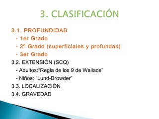 3.1. PROFUNDIDAD
 - 1er Grado
 - 2º Grado (superficiales y profundas)
 - 3er Grado
3.2. EXTENSIÓN (SCQ)
 - Adultos:“Regla de los 9 de Wallace”
 - Niños: “Lund-Browder”
3.3. LOCALIZACIÓN
3.4. GRAVEDAD
 