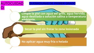 Limpie la piel con agua del grifo, agua hervida,
agua destilada o solución salina a temperatura
ambiente.
Secar la piel sin frotar la zona lesionada
No aplicar agua muy fría o helada
QUEMADURAS DE PRIMER GRADO
AUTOCUIDAD
O:
 