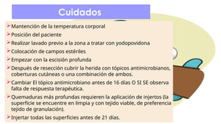 Cuidados
Mantención de la temperatura corporal
Posición del paciente
Realizar lavado previo a la zona a tratar con yodopovidona
Colocación de campos estériles
Empezar con la escisión profunda
Después de resección cubrir la herida con tópicos antimicrobianos,
coberturas cutáneas o una combinación de ambos.
Cambiar El tópico antimicrobiano antes de 16 días O SI SE observa
falta de respuesta terapéutica.
Quemaduras más profundas requieren la aplicación de injertos (la
superficie se encuentre en limpia y con tejido viable, de preferencia
tejido de granulación).
Injertar todas las superficies antes de 21 días.
 