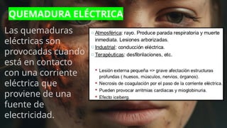 QUEMADURA ELÉCTRICA
Las quemaduras
eléctricas son
provocadas cuando
está en contacto
con una corriente
eléctrica que
proviene de una
fuente de
electricidad.
 