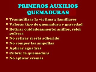PRIMEROS AUXILIOSPRIMEROS AUXILIOS
QUEMADURASQUEMADURAS
 Tranquilizar la víctima y familiaresTranquilizar la víctima y familiares
 Valorar tipo de quemadura y gravedadValorar tipo de quemadura y gravedad
 Retirar cuidadosamente: anillos, relojRetirar cuidadosamente: anillos, reloj
pulserapulsera
 No retirar si está adheridoNo retirar si está adherido
 No romper las ampollasNo romper las ampollas
 Aplicar agua fríaAplicar agua fría
 CubrirCubrir la quemadurala quemadura
 No aplicar cremasNo aplicar cremas
 