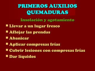 PRIMEROS AUXILIOSPRIMEROS AUXILIOS
QUEMADURASQUEMADURAS
Insolación y agotamientoInsolación y agotamiento
 Llevar a un lugar frescoLlevar a un lugar fresco
 Aflojar las prendasAflojar las prendas
 AbanicarAbanicar
 Aplicar compresas fríasAplicar compresas frías
 Cubrir lesiones con compresas fríasCubrir lesiones con compresas frías
 Dar líquidosDar líquidos
 